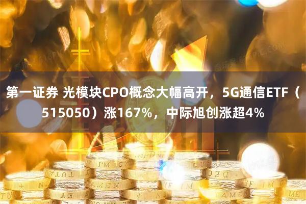 第一证券 光模块CPO概念大幅高开,5G通信ETF(515050)涨167%,中际旭创涨超4%