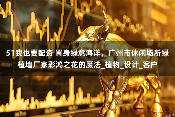 51我也要配资 置身绿意海洋，广州市休闲场所绿植墙厂家彩鸿之花的魔法_植物_设计_客户