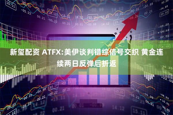 新玺配资 ATFX:美伊谈判错综信号交织 黄金连续两日反弹后折返