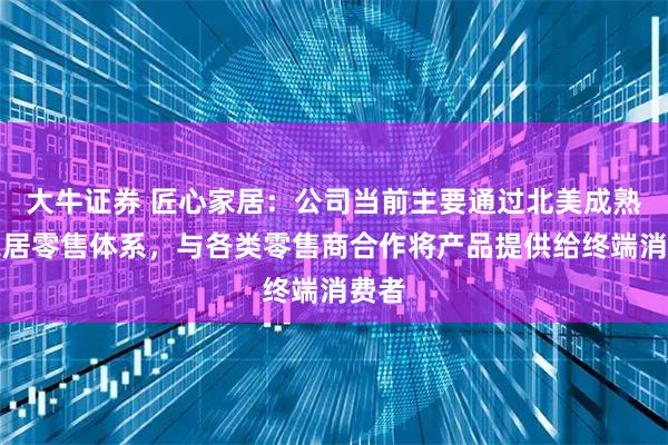 大牛证券 匠心家居：公司当前主要通过北美成熟的家居零售体系，与各类零售商合作将产品提供给终端消费者