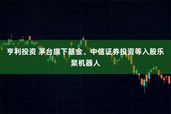 亨利投资 茅台旗下基金、中信证券投资等入股乐聚机器人