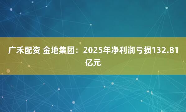 广禾配资 金地集团：2025年净利润亏损132.81亿元