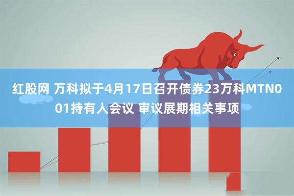 红股网 万科拟于4月17日召开债券23万科MTN001持有人会议 审议展期相关事项