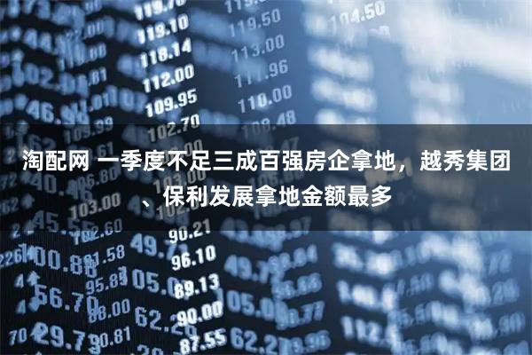 淘配网 一季度不足三成百强房企拿地，越秀集团、保利发展拿地金额最多