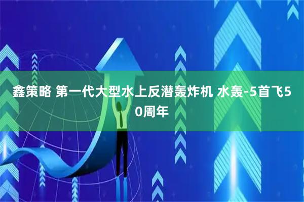 鑫策略 第一代大型水上反潜轰炸机 水轰-5首飞50周年