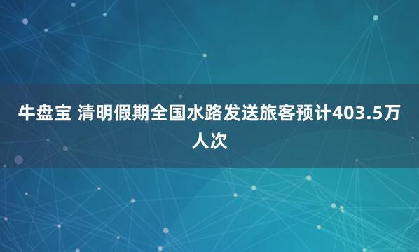 牛盘宝 清明假期全国水路发送旅客预计403.5万人次