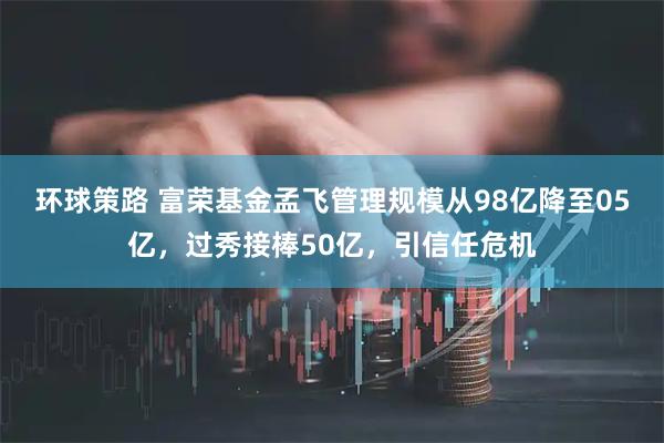 环球策路 富荣基金孟飞管理规模从98亿降至05亿，过秀接棒50亿，引信任危机