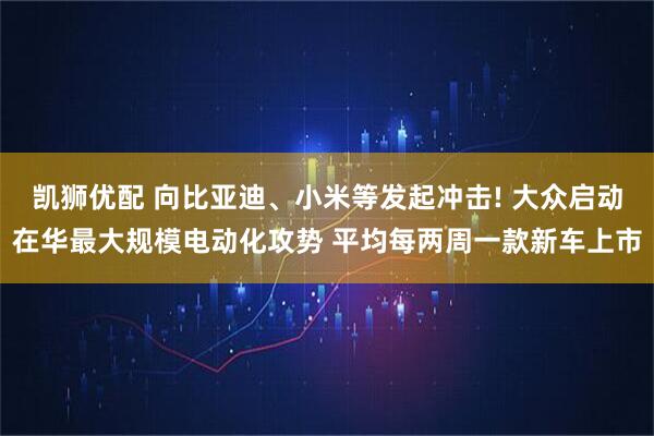 凯狮优配 向比亚迪、小米等发起冲击! 大众启动在华最大规模电动化攻势 平均每两周一款新车上市