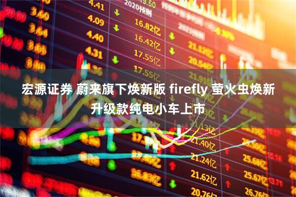 宏源证券 蔚来旗下焕新版 firefly 萤火虫焕新升级款纯电小车上市